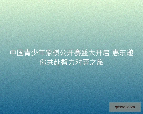中国青少年象棋公开赛盛大开启 惠东邀你共赴智力对弈之旅 中国青少年象棋公开赛盛大开启 惠东邀你共赴智力对弈之旅