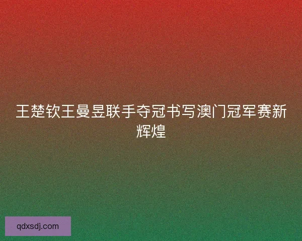王楚钦王曼昱联手夺冠书写澳门冠军赛新辉煌