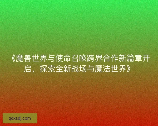 《魔兽世界与使命召唤跨界合作新篇章开启，探索全新战场与魔法世界》