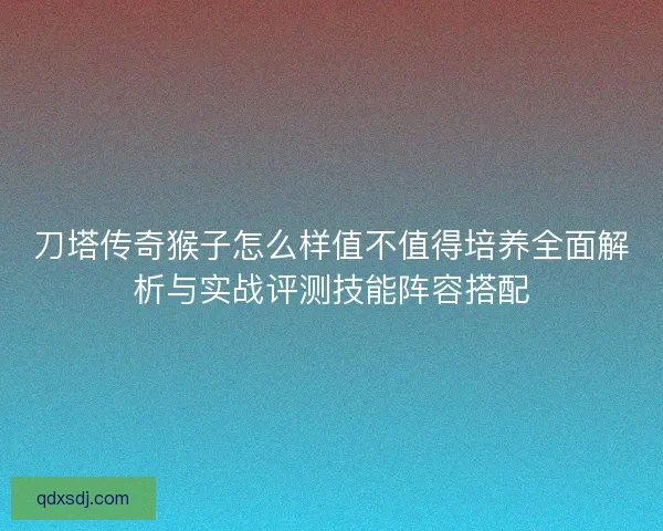 刀塔传奇猴子怎么样值不值得培养全面解析与实战评测技能阵容搭配