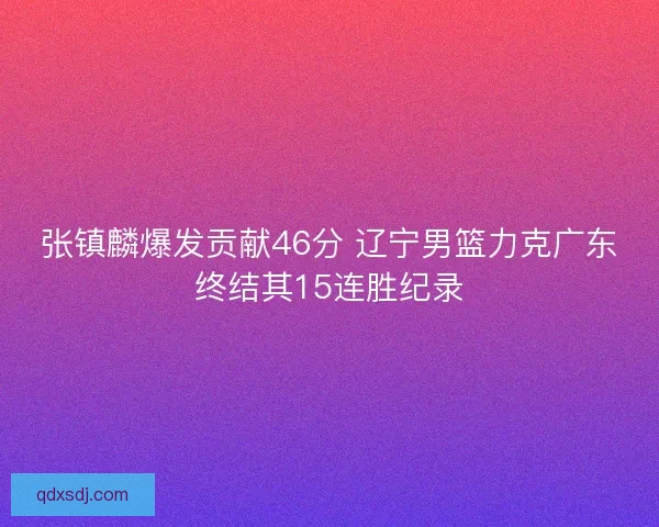 张镇麟爆发贡献46分 辽宁男篮力克广东终结其15连胜纪录 张镇麟爆发贡献46分 辽宁男篮力克广东终结其15连胜纪录