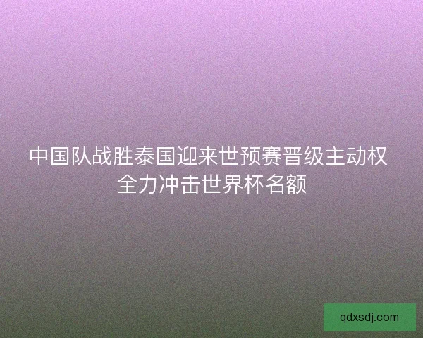 中国队战胜泰国迎来世预赛晋级主动权 全力冲击世界杯名额 中国队战胜泰国迎来世预赛晋级主动权 全力冲击世界杯名额