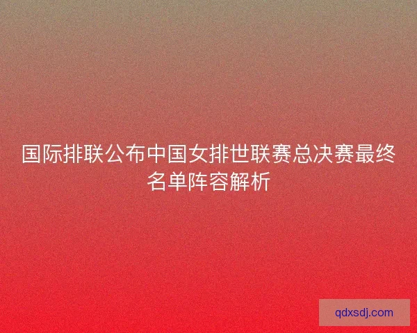 国际排联公布中国女排世联赛总决赛最终名单阵容解析 国际排联公布中国女排世联赛总决赛最终名单阵容解析