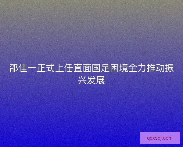 邵佳一正式上任直面国足困境全力推动振兴发展 邵佳一正式上任直面国足困境全力推动振兴发展