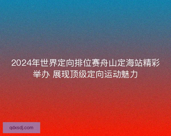 2024年世界定向排位赛舟山定海站精彩举办 展现顶级定向运动魅力 2024年世界定向排位赛舟山定海站精彩举办 展现顶级定向运动魅力