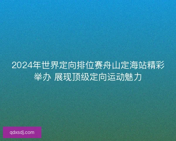 2024年世界定向排位赛舟山定海站精彩举办 展现顶级定向运动魅力 2024年世界定向排位赛舟山定海站精彩举办 展现顶级定向运动魅力