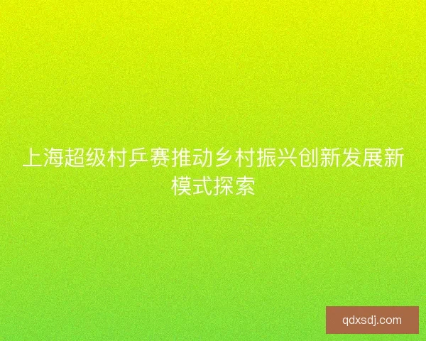 上海超级村乒赛推动乡村振兴创新发展新模式探索