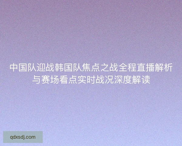 中国队迎战韩国队焦点之战全程直播解析与赛场看点实时战况深度解读 中国队迎战韩国队焦点之战全程直播解析与赛场看点实时战况深度解读